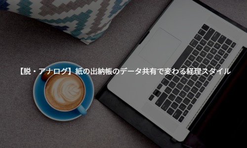 【脱・アナログ】日々の記帳が楽になる！紙の出納帳のデータ共有で変わる経理スタイル
